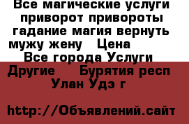 Все магические услуги приворот привороты гадание магия вернуть мужу жену › Цена ­ 1 000 - Все города Услуги » Другие   . Бурятия респ.,Улан-Удэ г.